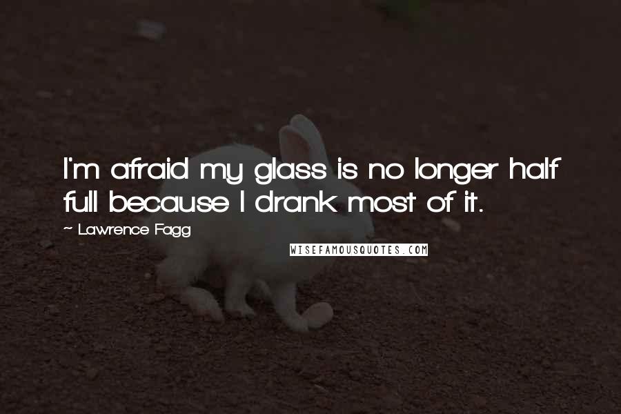 Lawrence Fagg Quotes: I'm afraid my glass is no longer half full because I drank most of it.