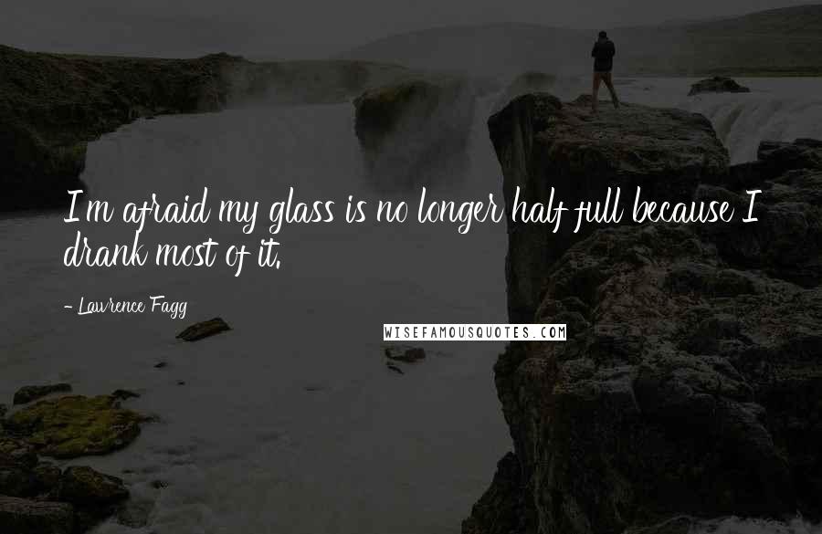 Lawrence Fagg Quotes: I'm afraid my glass is no longer half full because I drank most of it.