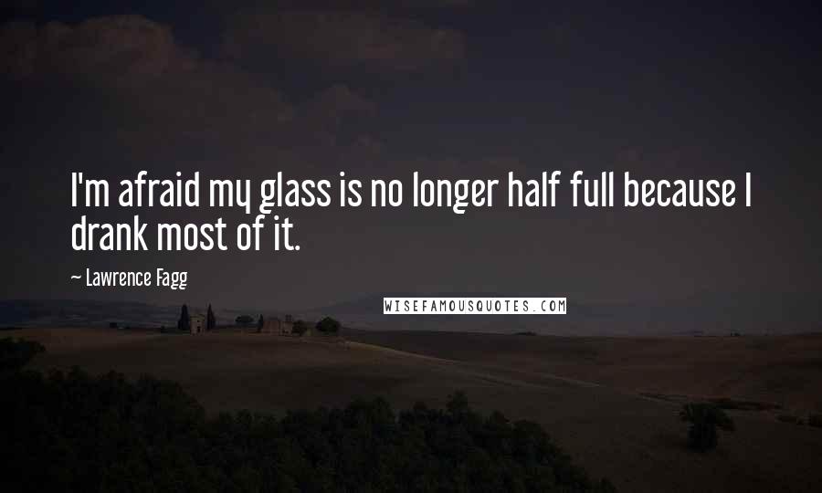 Lawrence Fagg Quotes: I'm afraid my glass is no longer half full because I drank most of it.