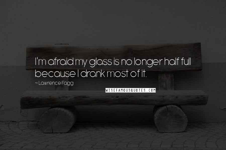 Lawrence Fagg Quotes: I'm afraid my glass is no longer half full because I drank most of it.