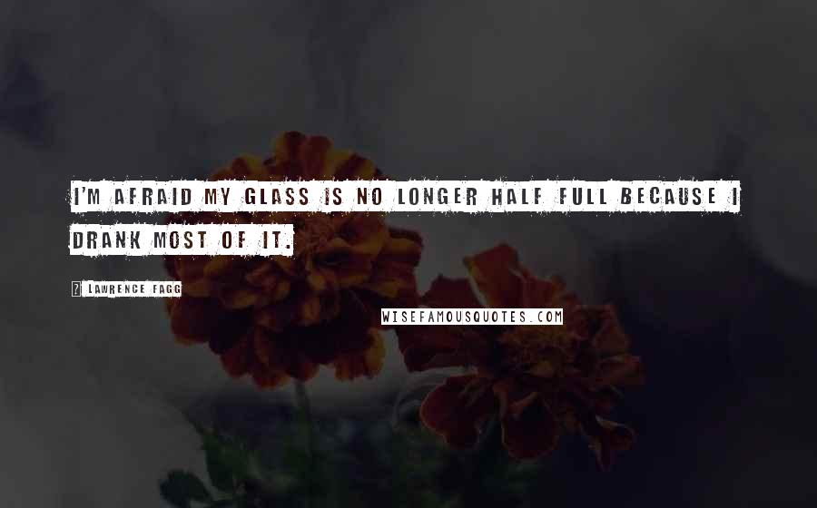 Lawrence Fagg Quotes: I'm afraid my glass is no longer half full because I drank most of it.