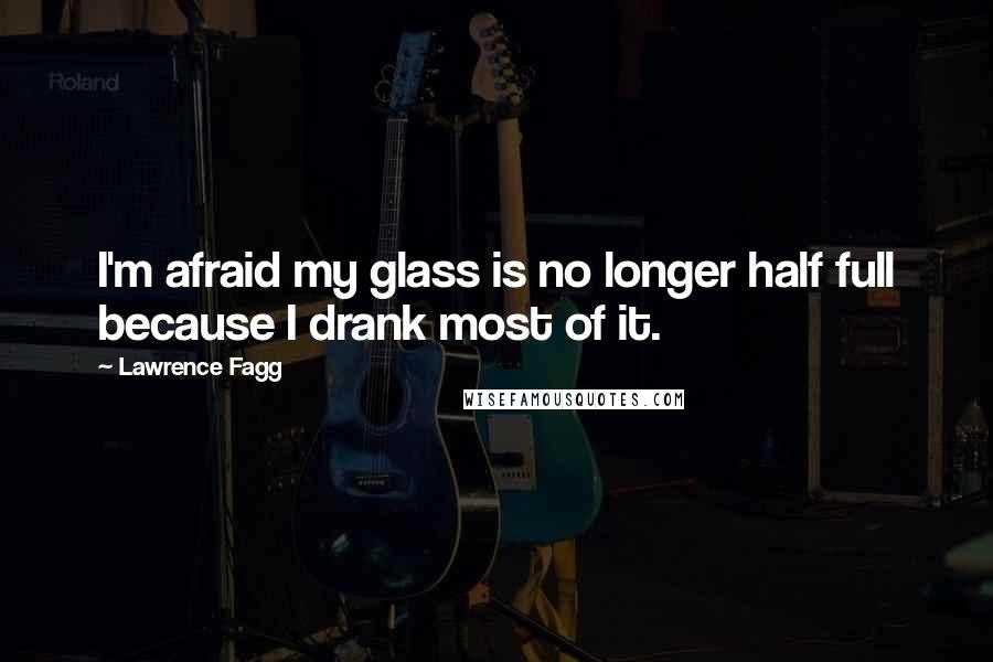 Lawrence Fagg Quotes: I'm afraid my glass is no longer half full because I drank most of it.