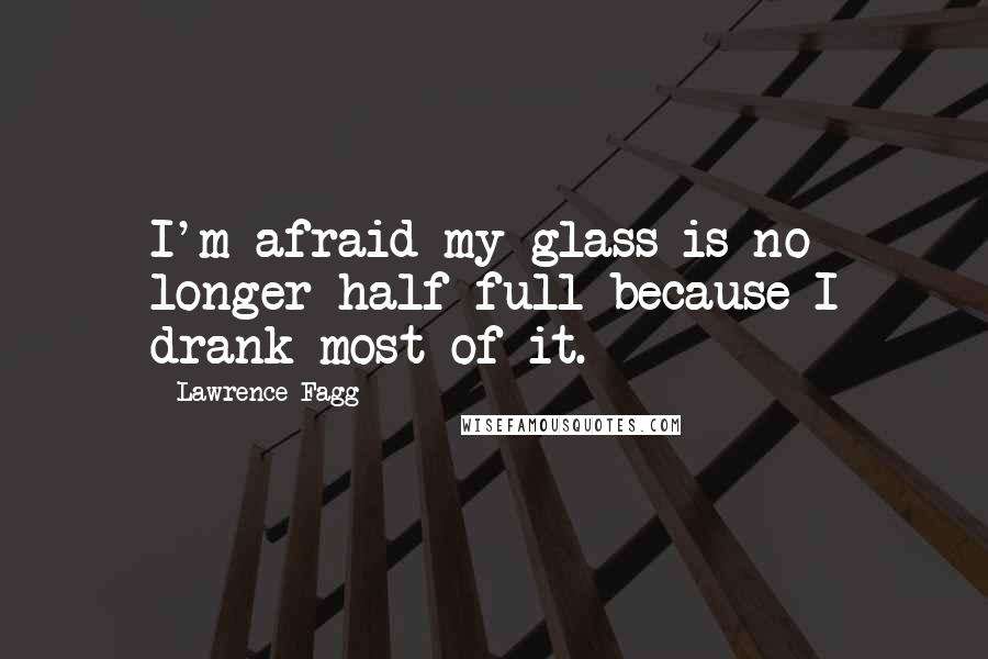 Lawrence Fagg Quotes: I'm afraid my glass is no longer half full because I drank most of it.