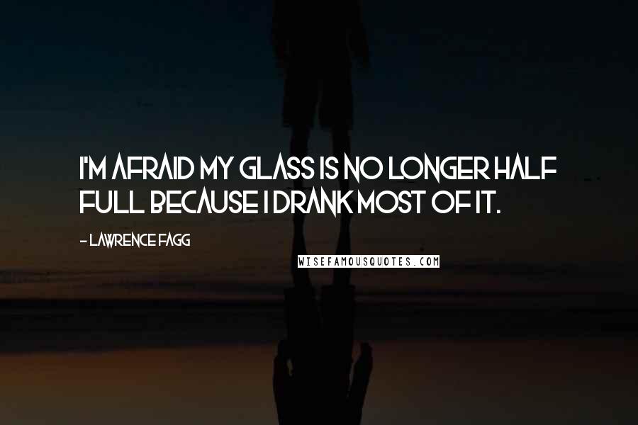 Lawrence Fagg Quotes: I'm afraid my glass is no longer half full because I drank most of it.