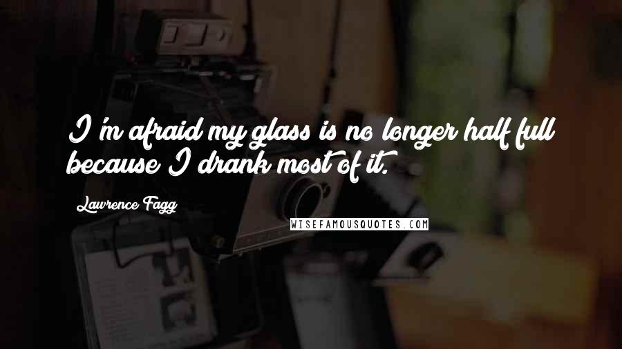 Lawrence Fagg Quotes: I'm afraid my glass is no longer half full because I drank most of it.
