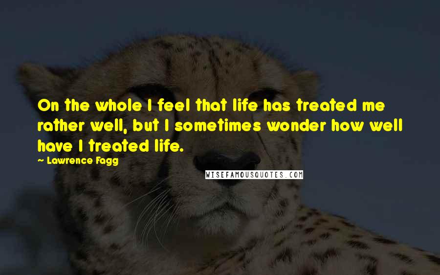 Lawrence Fagg Quotes: On the whole I feel that life has treated me rather well, but I sometimes wonder how well have I treated life.