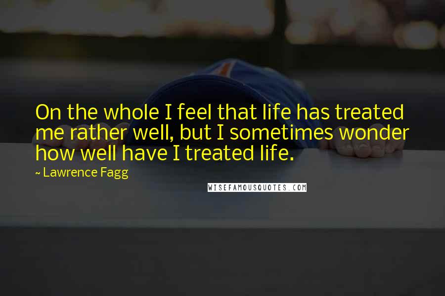 Lawrence Fagg Quotes: On the whole I feel that life has treated me rather well, but I sometimes wonder how well have I treated life.