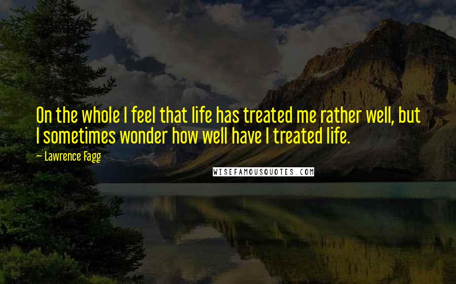Lawrence Fagg Quotes: On the whole I feel that life has treated me rather well, but I sometimes wonder how well have I treated life.