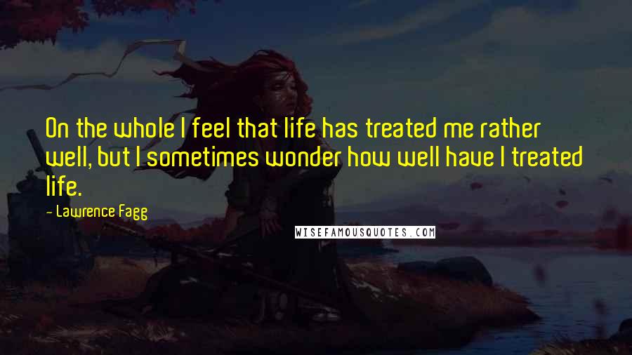 Lawrence Fagg Quotes: On the whole I feel that life has treated me rather well, but I sometimes wonder how well have I treated life.