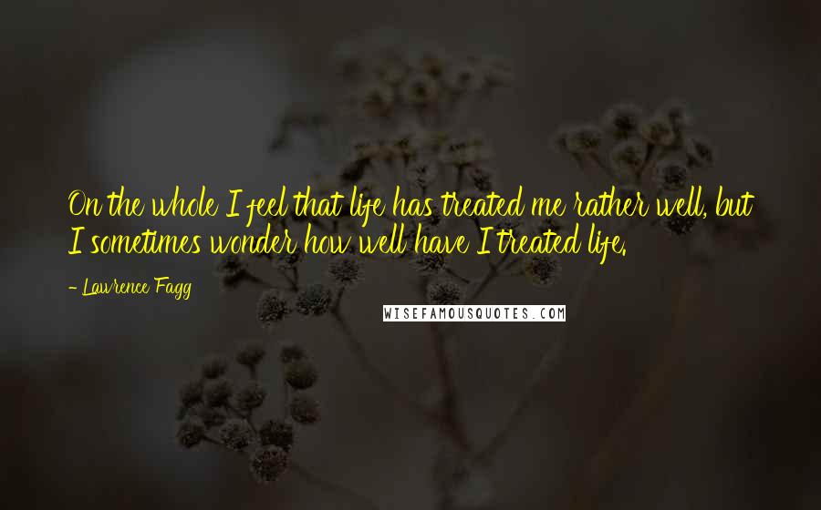 Lawrence Fagg Quotes: On the whole I feel that life has treated me rather well, but I sometimes wonder how well have I treated life.