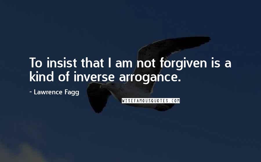 Lawrence Fagg Quotes: To insist that I am not forgiven is a kind of inverse arrogance.