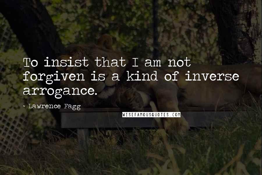 Lawrence Fagg Quotes: To insist that I am not forgiven is a kind of inverse arrogance.