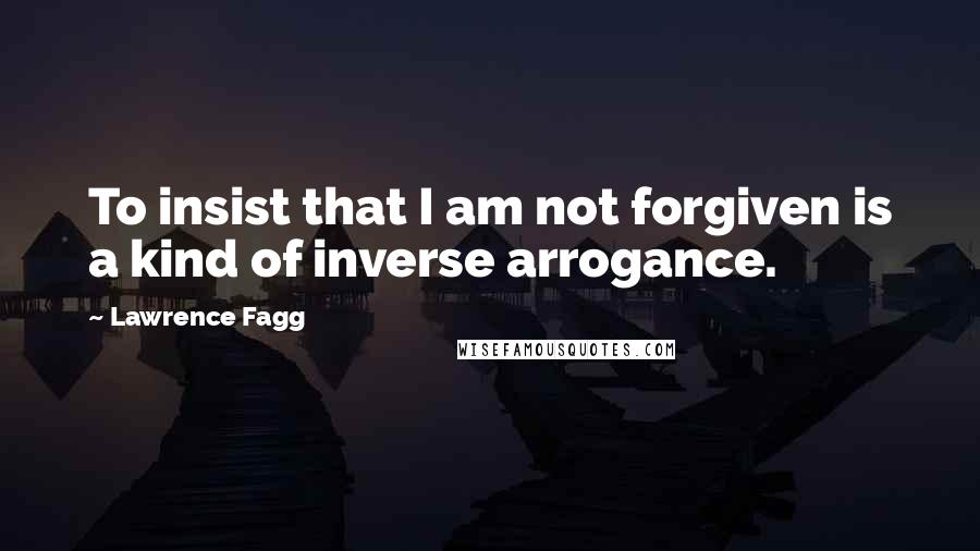 Lawrence Fagg Quotes: To insist that I am not forgiven is a kind of inverse arrogance.