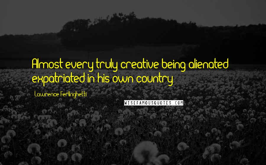 Lawrence Ferlinghetti Quotes: Almost every truly creative being alienated & expatriated in his own country