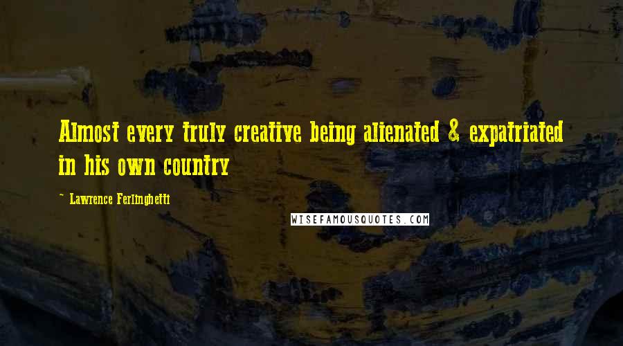 Lawrence Ferlinghetti Quotes: Almost every truly creative being alienated & expatriated in his own country