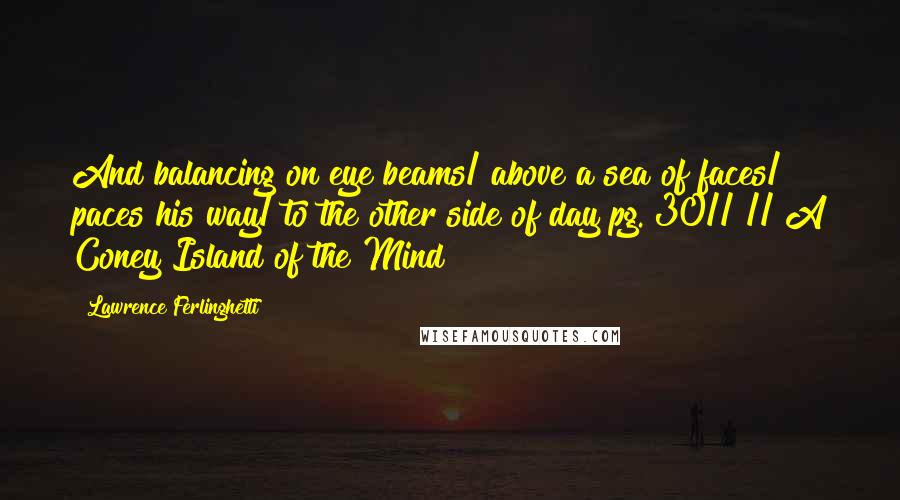 Lawrence Ferlinghetti Quotes: And balancing on eye beams/ above a sea of faces/ paces his way/ to the other side of day pg. 30// // A Coney Island of the Mind