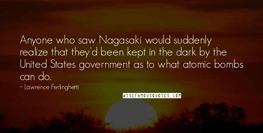 Lawrence Ferlinghetti Quotes: Anyone who saw Nagasaki would suddenly realize that they'd been kept in the dark by the United States government as to what atomic bombs can do.