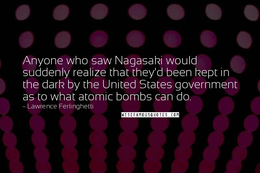 Lawrence Ferlinghetti Quotes: Anyone who saw Nagasaki would suddenly realize that they'd been kept in the dark by the United States government as to what atomic bombs can do.