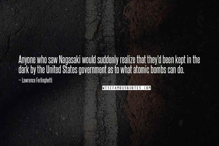 Lawrence Ferlinghetti Quotes: Anyone who saw Nagasaki would suddenly realize that they'd been kept in the dark by the United States government as to what atomic bombs can do.
