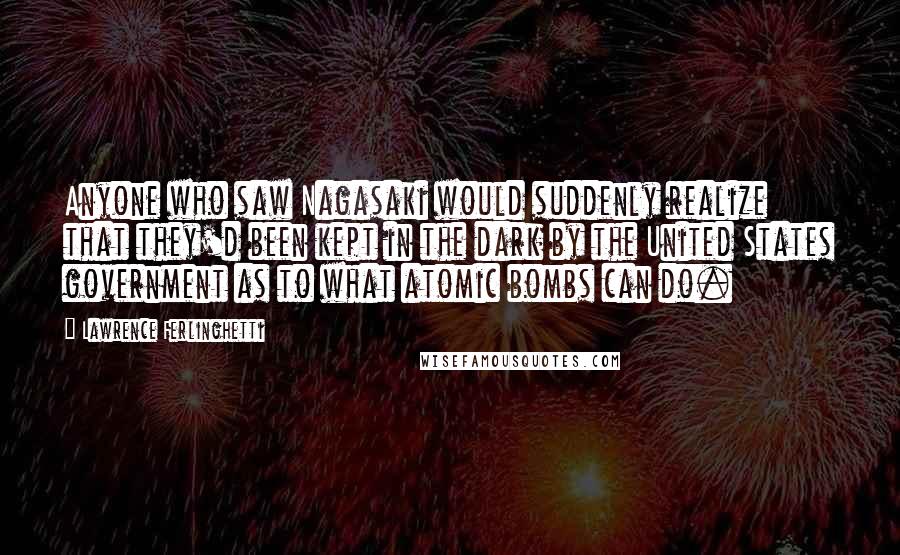 Lawrence Ferlinghetti Quotes: Anyone who saw Nagasaki would suddenly realize that they'd been kept in the dark by the United States government as to what atomic bombs can do.