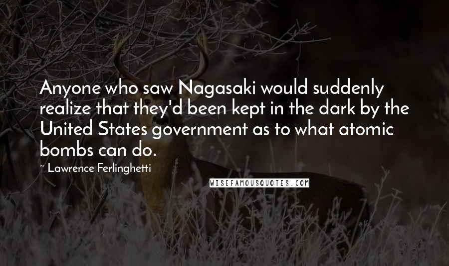 Lawrence Ferlinghetti Quotes: Anyone who saw Nagasaki would suddenly realize that they'd been kept in the dark by the United States government as to what atomic bombs can do.