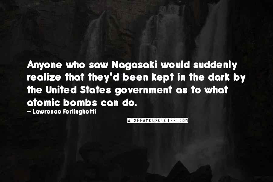 Lawrence Ferlinghetti Quotes: Anyone who saw Nagasaki would suddenly realize that they'd been kept in the dark by the United States government as to what atomic bombs can do.