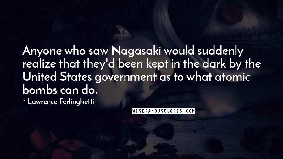 Lawrence Ferlinghetti Quotes: Anyone who saw Nagasaki would suddenly realize that they'd been kept in the dark by the United States government as to what atomic bombs can do.