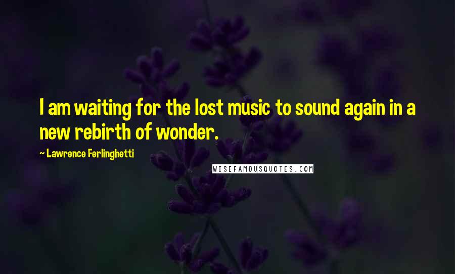 Lawrence Ferlinghetti Quotes: I am waiting for the lost music to sound again in a new rebirth of wonder.