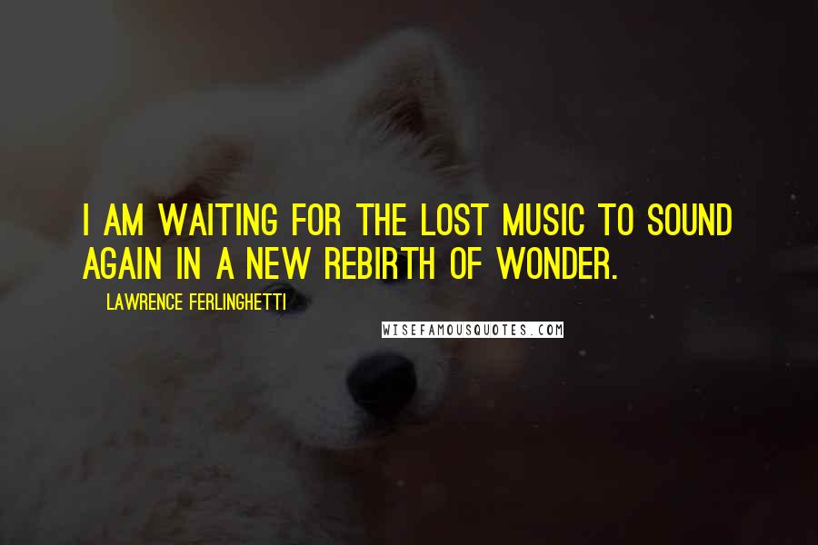 Lawrence Ferlinghetti Quotes: I am waiting for the lost music to sound again in a new rebirth of wonder.