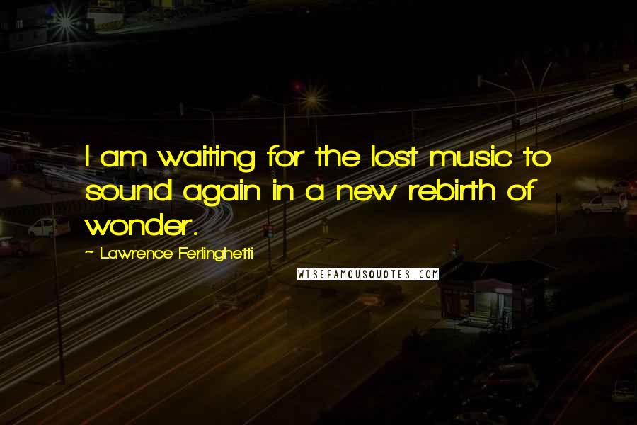 Lawrence Ferlinghetti Quotes: I am waiting for the lost music to sound again in a new rebirth of wonder.