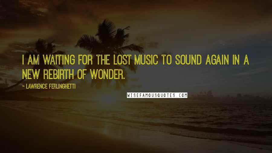 Lawrence Ferlinghetti Quotes: I am waiting for the lost music to sound again in a new rebirth of wonder.