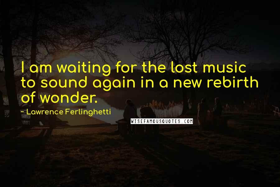 Lawrence Ferlinghetti Quotes: I am waiting for the lost music to sound again in a new rebirth of wonder.