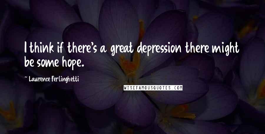 Lawrence Ferlinghetti Quotes: I think if there's a great depression there might be some hope.