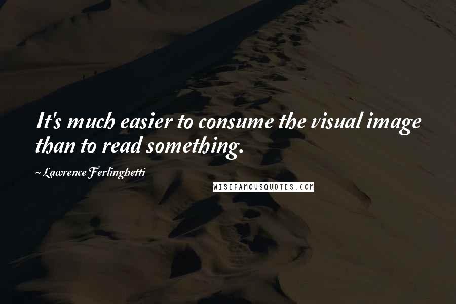 Lawrence Ferlinghetti Quotes: It's much easier to consume the visual image than to read something.