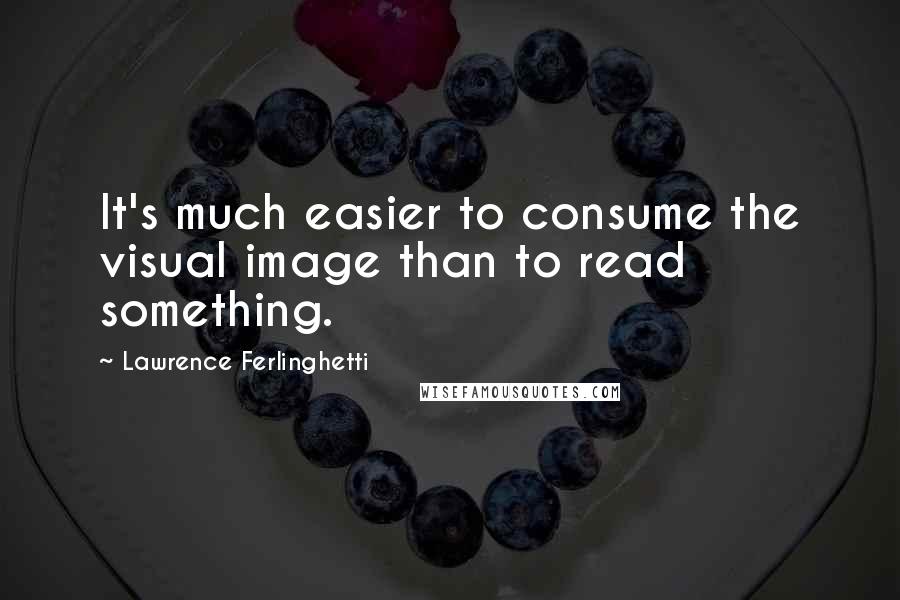 Lawrence Ferlinghetti Quotes: It's much easier to consume the visual image than to read something.