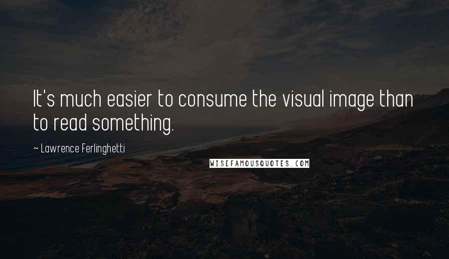 Lawrence Ferlinghetti Quotes: It's much easier to consume the visual image than to read something.