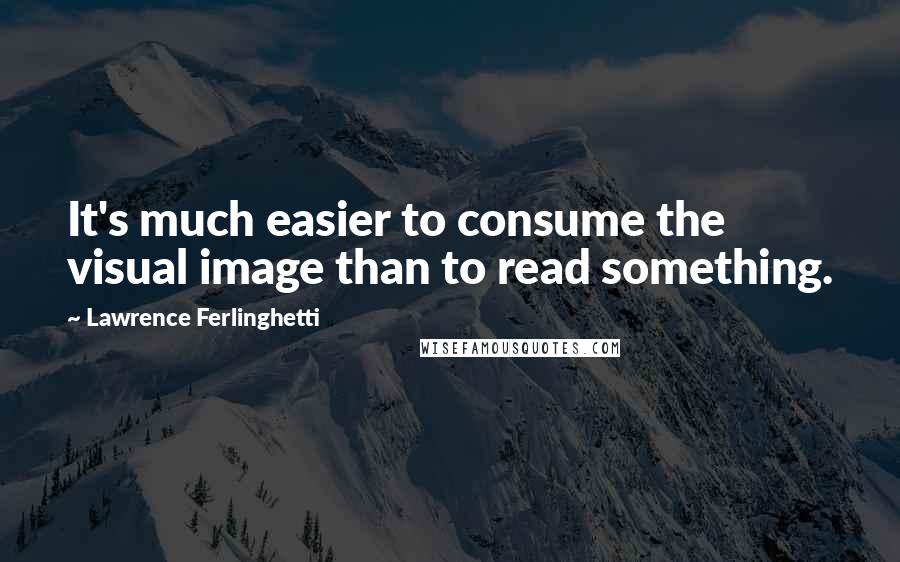 Lawrence Ferlinghetti Quotes: It's much easier to consume the visual image than to read something.