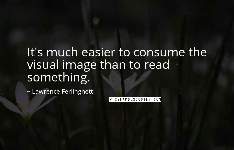 Lawrence Ferlinghetti Quotes: It's much easier to consume the visual image than to read something.