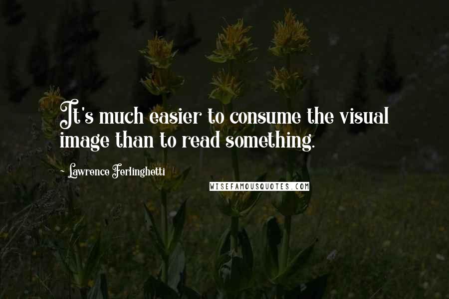Lawrence Ferlinghetti Quotes: It's much easier to consume the visual image than to read something.