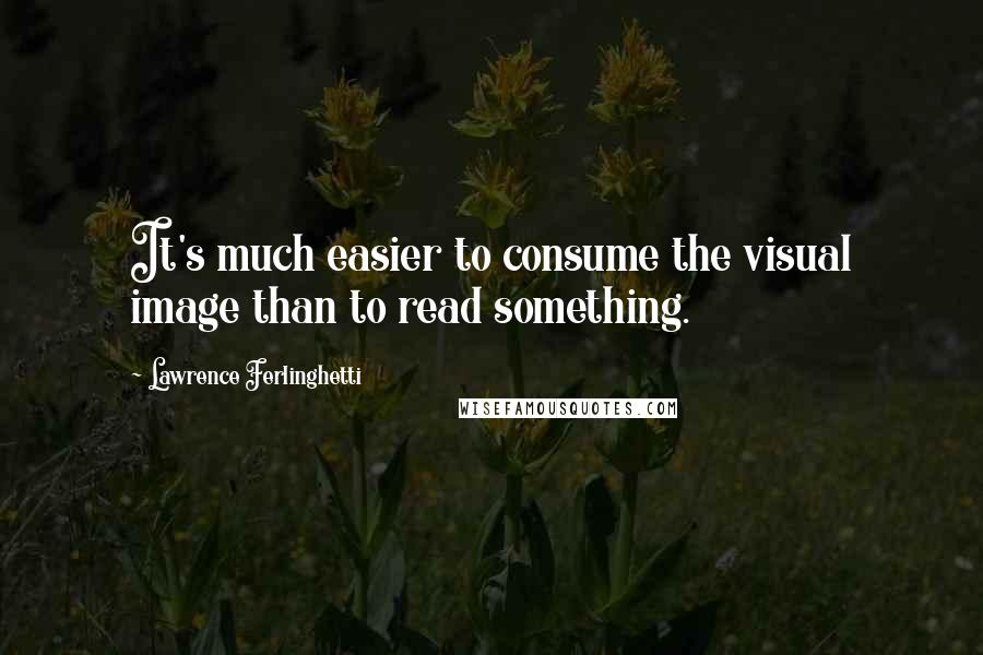 Lawrence Ferlinghetti Quotes: It's much easier to consume the visual image than to read something.