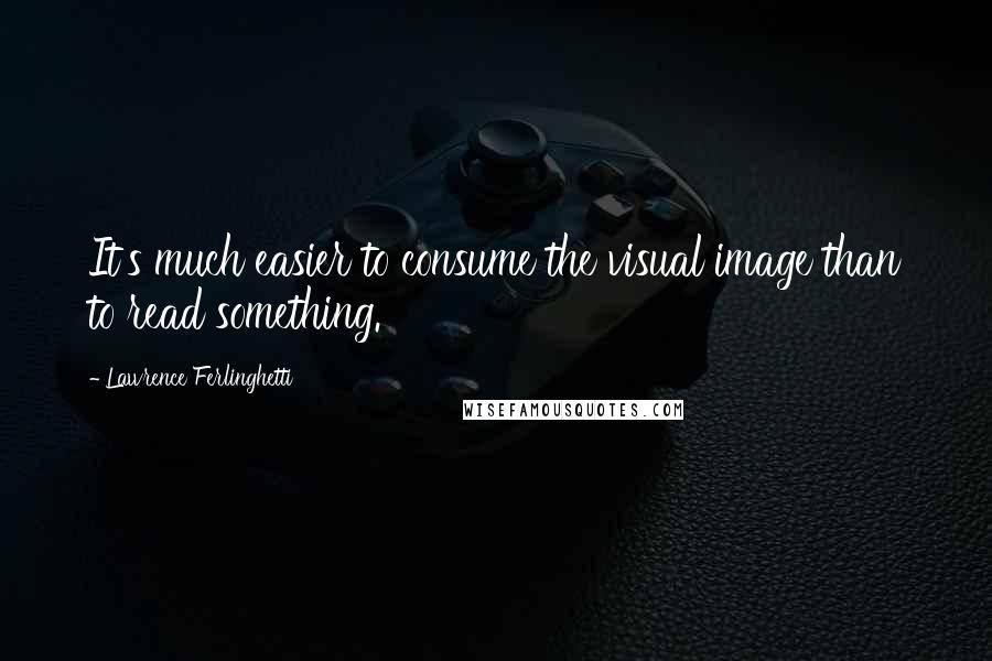 Lawrence Ferlinghetti Quotes: It's much easier to consume the visual image than to read something.