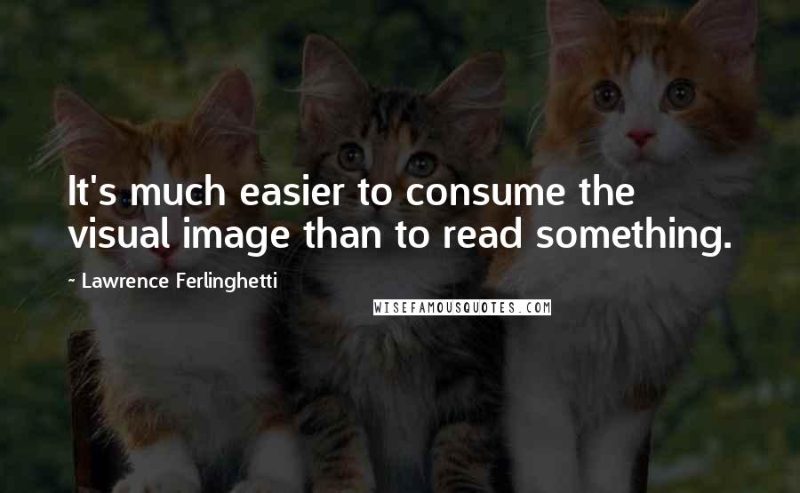 Lawrence Ferlinghetti Quotes: It's much easier to consume the visual image than to read something.