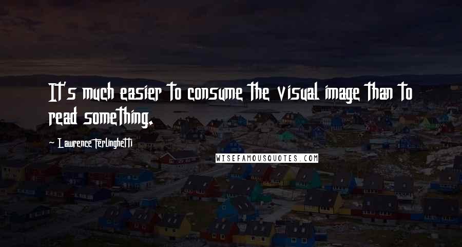 Lawrence Ferlinghetti Quotes: It's much easier to consume the visual image than to read something.