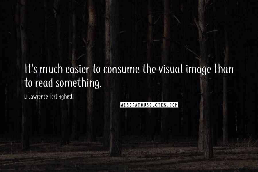 Lawrence Ferlinghetti Quotes: It's much easier to consume the visual image than to read something.