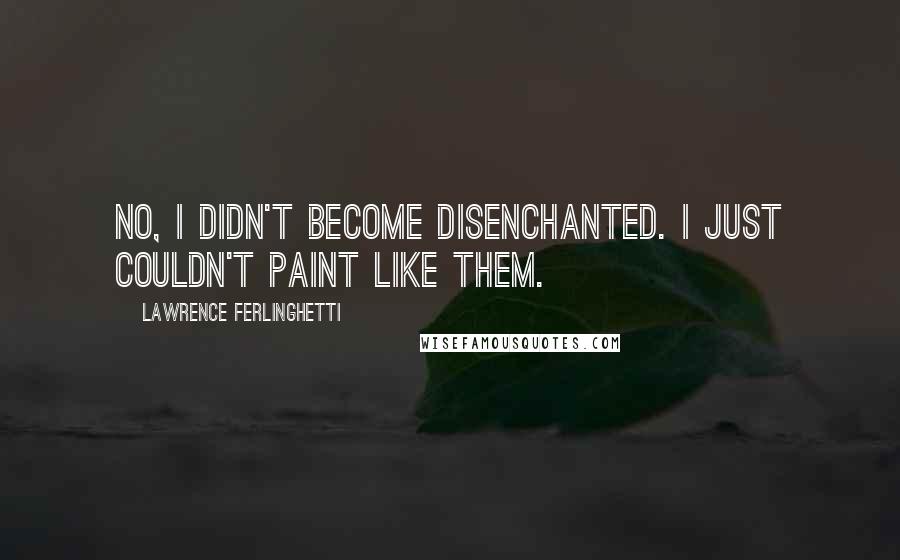 Lawrence Ferlinghetti Quotes: No, I didn't become disenchanted. I just couldn't paint like them.