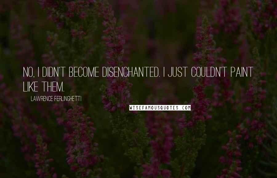 Lawrence Ferlinghetti Quotes: No, I didn't become disenchanted. I just couldn't paint like them.