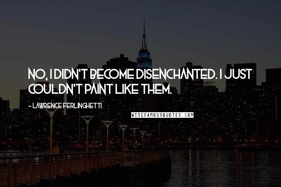 Lawrence Ferlinghetti Quotes: No, I didn't become disenchanted. I just couldn't paint like them.