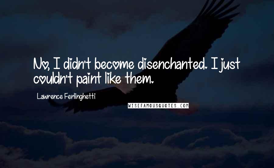 Lawrence Ferlinghetti Quotes: No, I didn't become disenchanted. I just couldn't paint like them.