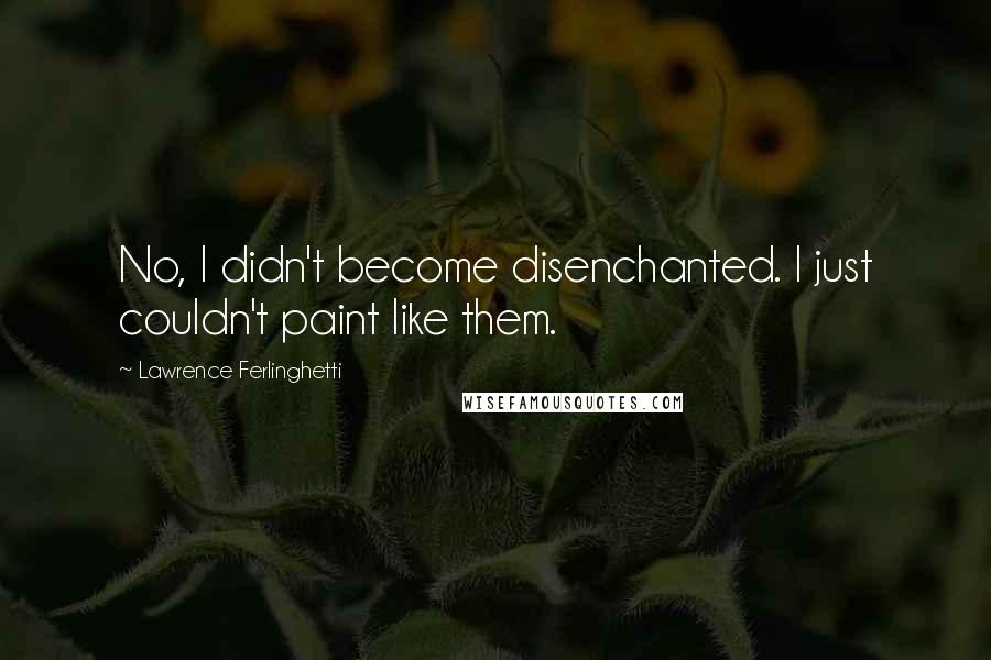 Lawrence Ferlinghetti Quotes: No, I didn't become disenchanted. I just couldn't paint like them.