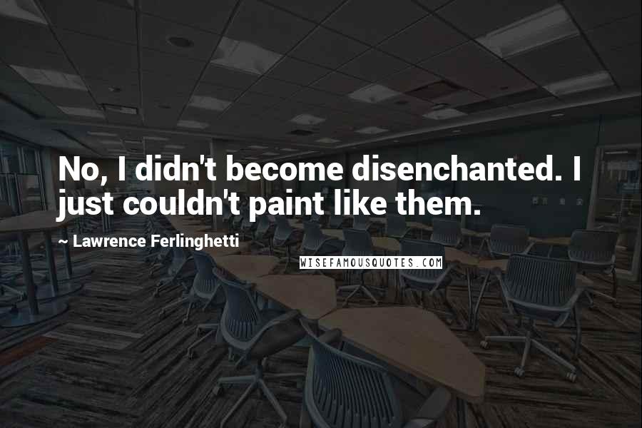 Lawrence Ferlinghetti Quotes: No, I didn't become disenchanted. I just couldn't paint like them.